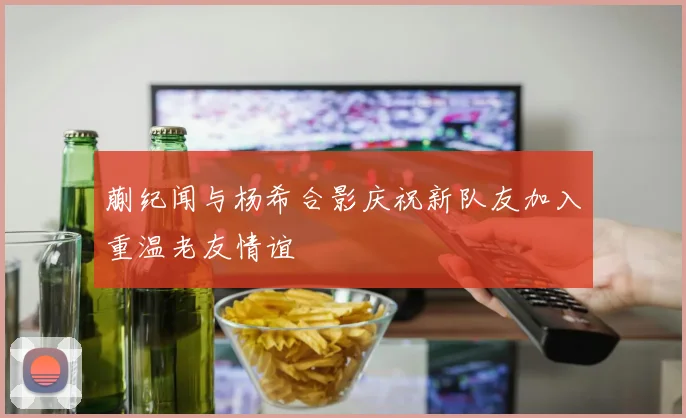 蒯纪闻与杨希合影庆祝新队友加入重温老友情谊