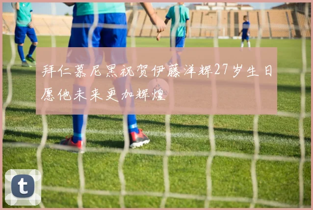 拜仁慕尼黑祝贺伊藤洋辉27岁生日愿他未来更加辉煌