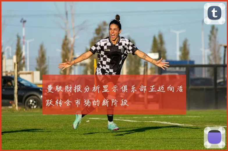 曼联财报分析显示俱乐部正迈向活跃转会市场的新阶段