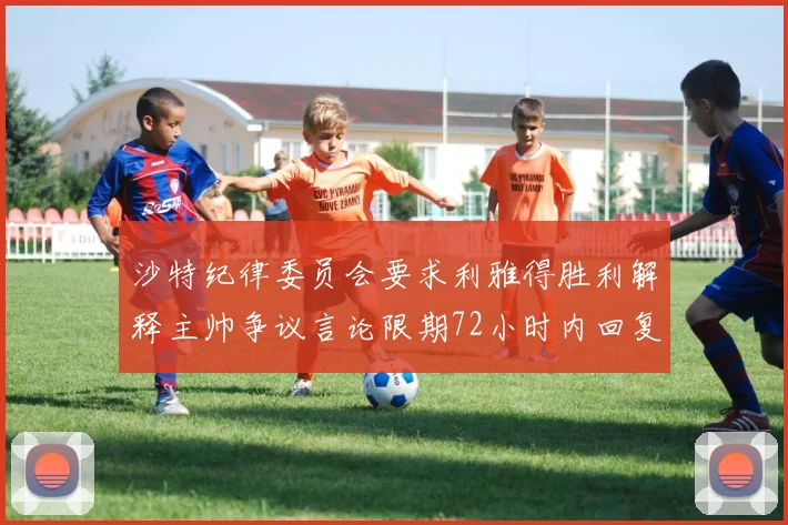 沙特纪律委员会要求利雅得胜利解释主帅争议言论限期72小时内回复