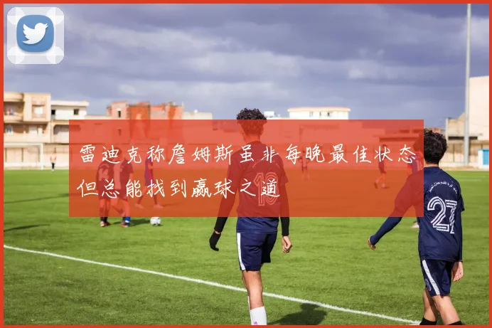 雷迪克称詹姆斯虽非每晚最佳状态但总能找到赢球之道