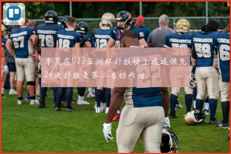李昊在U23亚洲杯扑救榜上遥遥领先24次扑救是第二名的两倍