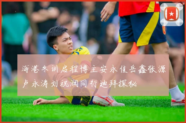 海港冬训启程博主安永佳岳鑫张源卢永涛刘祝润同行迪拜探秘