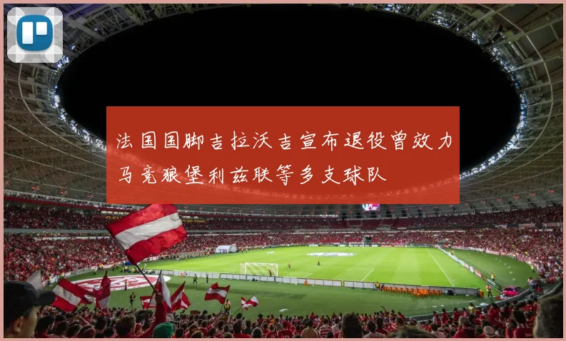 法国国脚吉拉沃吉宣布退役曾效力马竞狼堡利兹联等多支球队