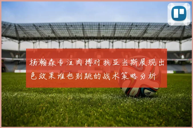 杨瀚森专注肉搏对抗亚当斯展现出色效果谁也别跳的战术策略分析