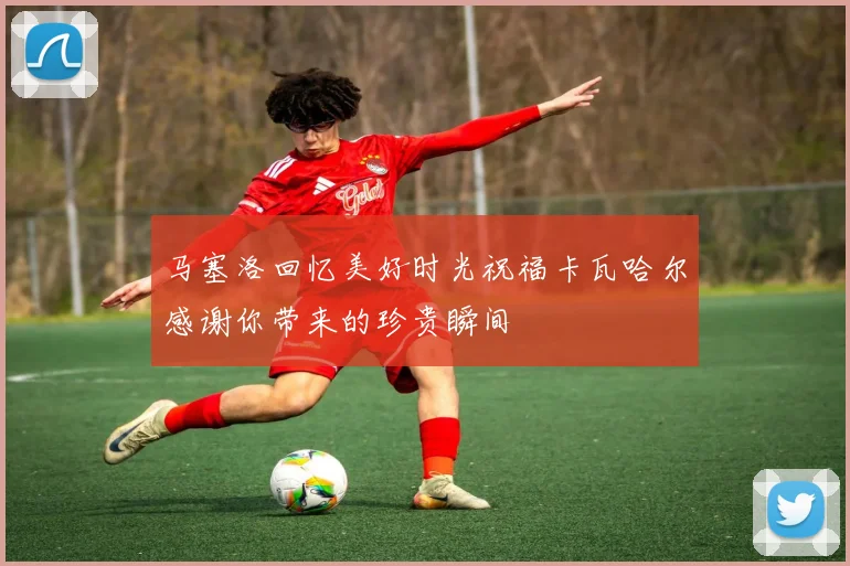 马塞洛回忆美好时光祝福卡瓦哈尔感谢你带来的珍贵瞬间