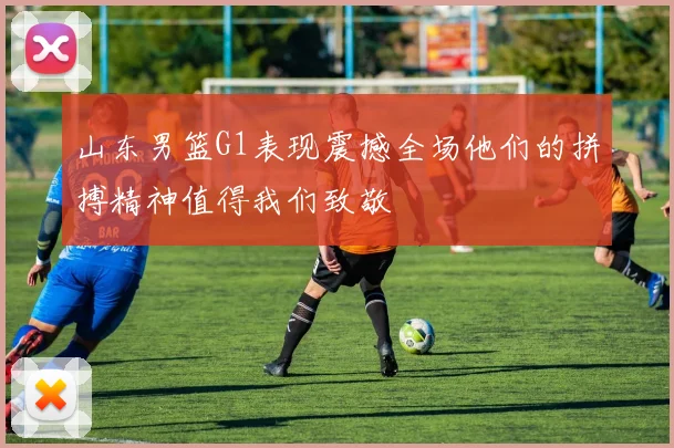 山东男篮G1表现震撼全场他们的拼搏精神值得我们致敬
