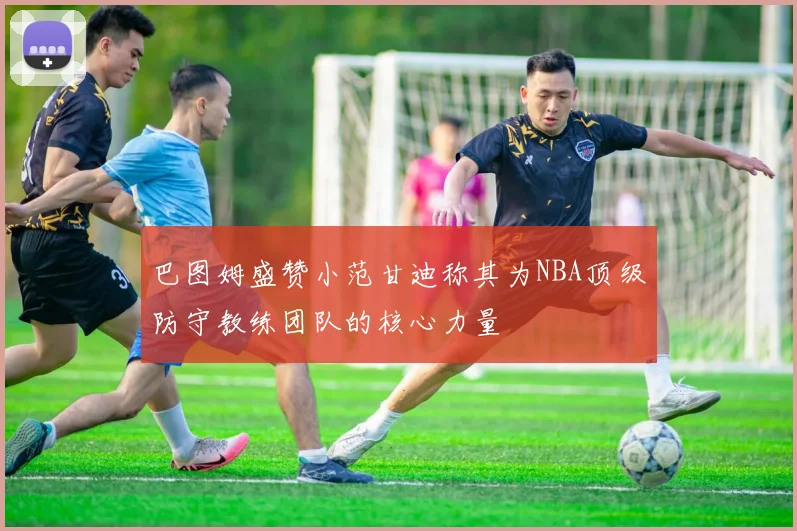巴图姆盛赞小范甘迪称其为NBA顶级防守教练团队的核心力量