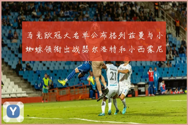 马竞欧冠大名单公布格列兹曼与小蜘蛛领衔出战瑟尔洛特和小西蒙尼在列