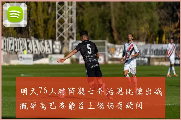 明天76人对阵骑士乔治恩比德出战概率高巴洛能否上场仍存疑问
